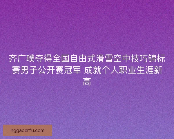 齐广璞夺得全国自由式滑雪空中技巧锦标赛男子公开赛冠军 成就个人职业生涯新高