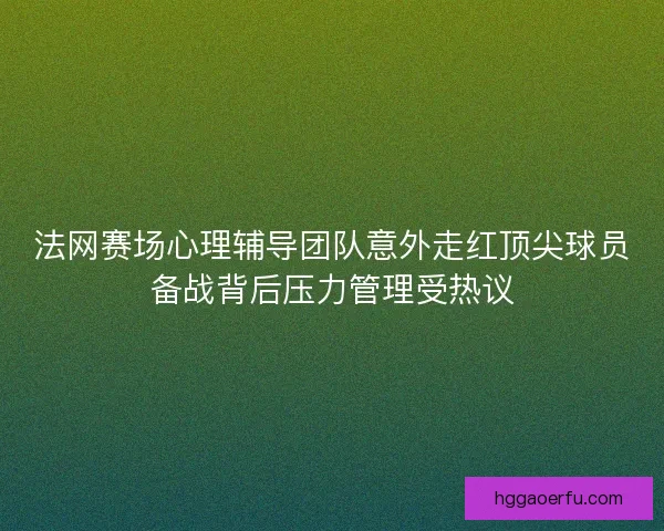 法网赛场心理辅导团队意外走红顶尖球员备战背后压力管理受热议