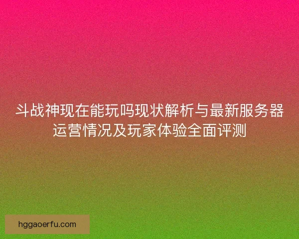 斗战神现在能玩吗现状解析与最新服务器运营情况及玩家体验全面评测