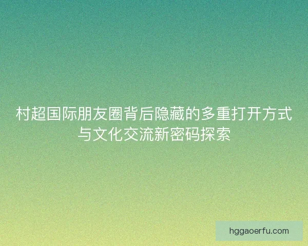 村超国际朋友圈背后隐藏的多重打开方式与文化交流新密码探索