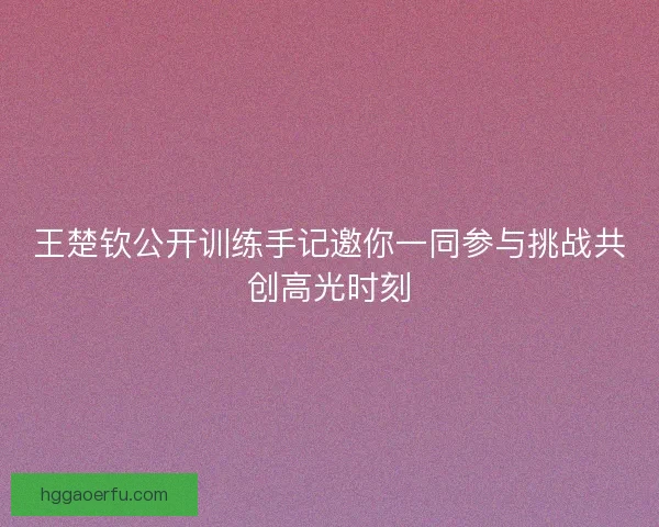 王楚钦公开训练手记邀你一同参与挑战共创高光时刻